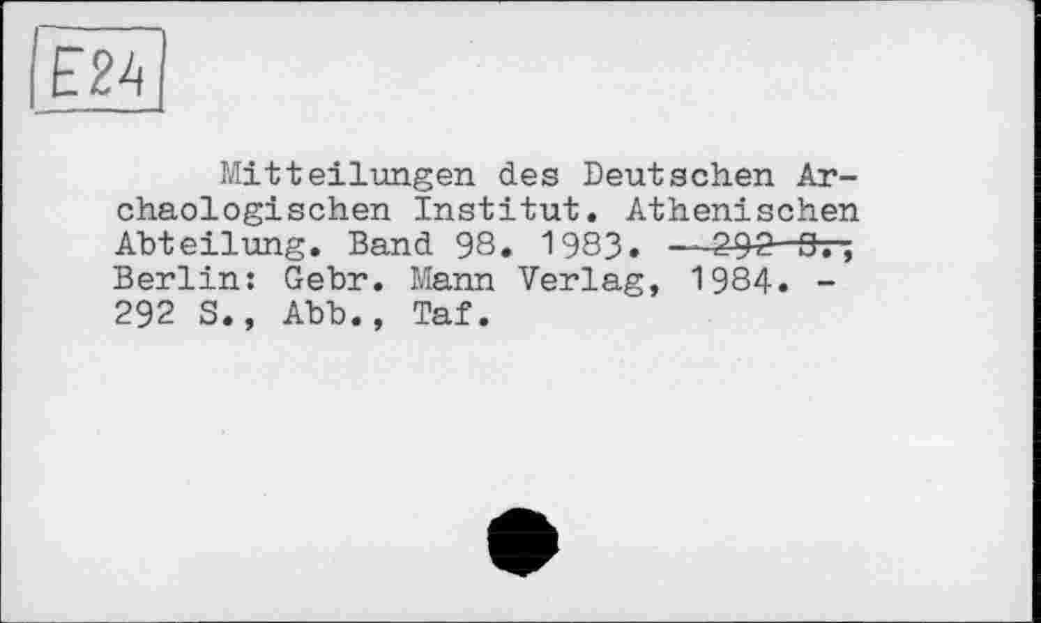 ﻿Е2А
Mitteilungen des Deutschen Archäologischen Institut. Athenischen Abteilung. Band 98. 1983. —2^2- 0. ; Berlin: Gebr. Mann Verlag, 1984. -292 S., Abb., Taf.